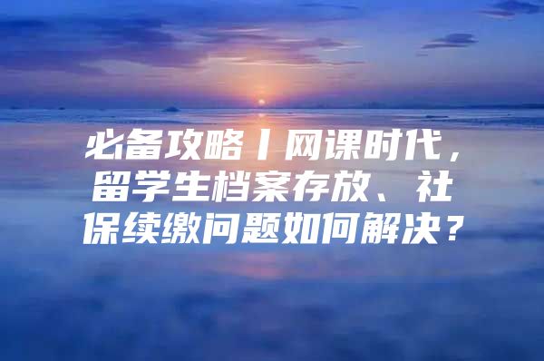 必備攻略丨網課時代，留學生檔案存放、社保續(xù)繳問題如何解決？