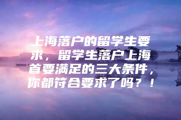 上海落戶的留學生要求，留學生落戶上海首要滿足的三大條件，你都符合要求了嗎？！