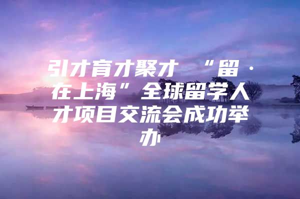 引才育才聚才 “留·在上?！比蛄魧W(xué)人才項(xiàng)目交流會(huì)成功舉辦