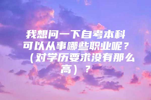 我想問一下自考本科可以從事哪些職業(yè)呢？（對學(xué)歷要求沒有那么高）？