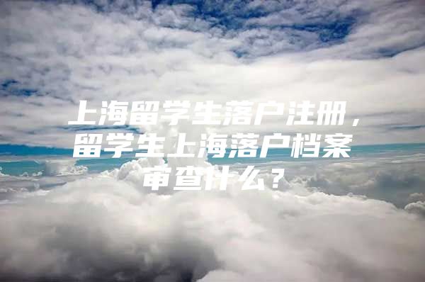 上海留學(xué)生落戶注冊(cè)，留學(xué)生上海落戶檔案審查什么？