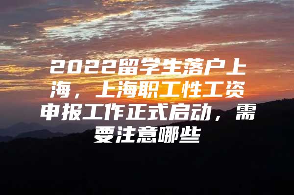 2022留學生落戶上海，上海職工性工資申報工作正式啟動，需要注意哪些