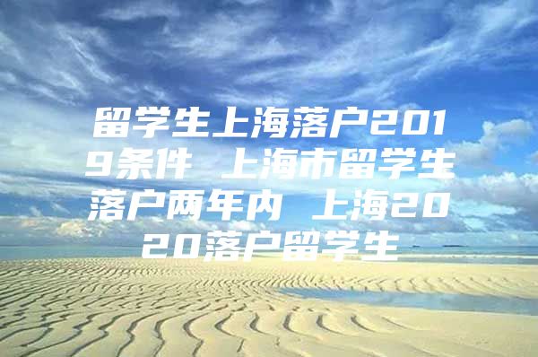 留學(xué)生上海落戶2019條件 上海市留學(xué)生落戶兩年內(nèi) 上海2020落戶留學(xué)生