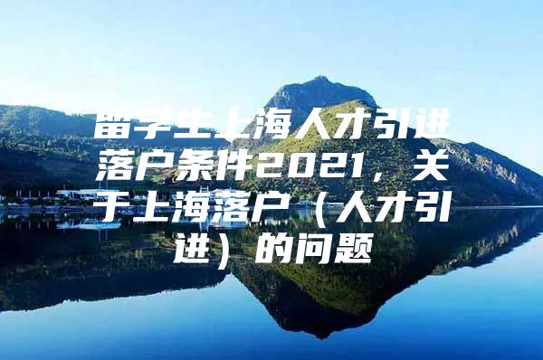 留學生上海人才引進落戶條件2021，關于上海落戶（人才引進）的問題