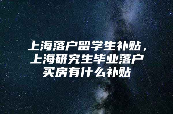 上海落戶留學(xué)生補(bǔ)貼，上海研究生畢業(yè)落戶買房有什么補(bǔ)貼