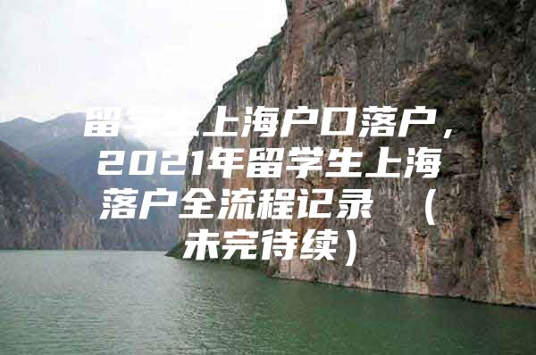 留學(xué)生上海戶口落戶，2021年留學(xué)生上海落戶全流程記錄 （未完待續(xù)）