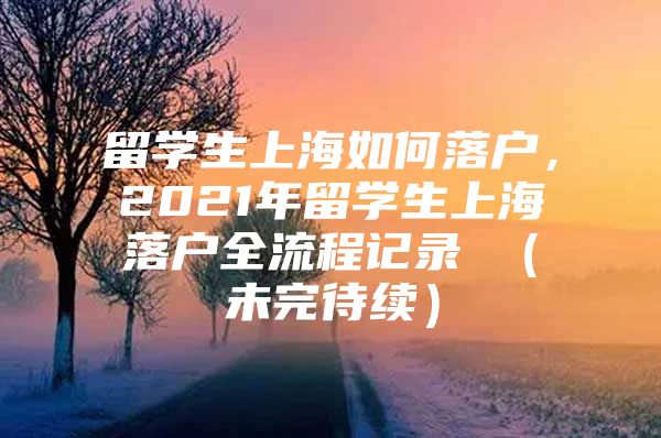 留學生上海如何落戶，2021年留學生上海落戶全流程記錄 （未完待續(xù)）