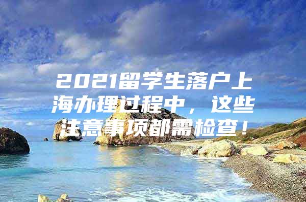 2021留學(xué)生落戶上海辦理過(guò)程中，這些注意事項(xiàng)都需檢查！