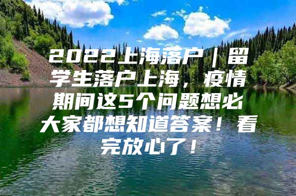 2022上海落戶｜留學(xué)生落戶上海，疫情期間這5個(gè)問題想必大家都想知道答案！看完放心了！