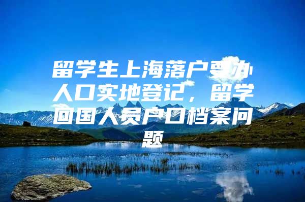 留學(xué)生上海落戶要辦人口實(shí)地登記，留學(xué)回國(guó)人員戶口檔案問(wèn)題