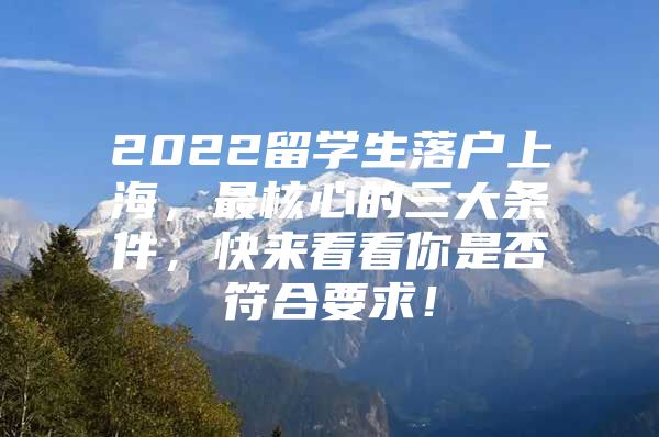 2022留學(xué)生落戶上海，最核心的三大條件，快來(lái)看看你是否符合要求！