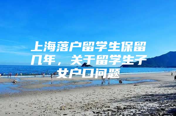 上海落戶留學生保留幾年，關于留學生子女戶口問題