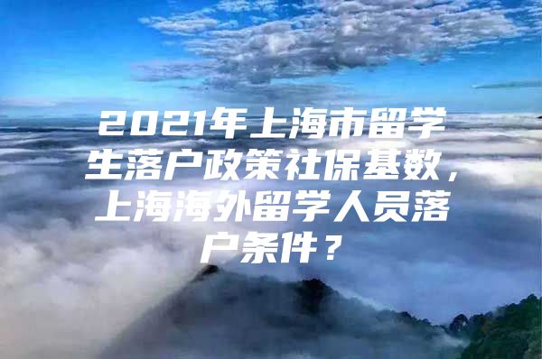 2021年上海市留學(xué)生落戶政策社保基數(shù)，上海海外留學(xué)人員落戶條件？