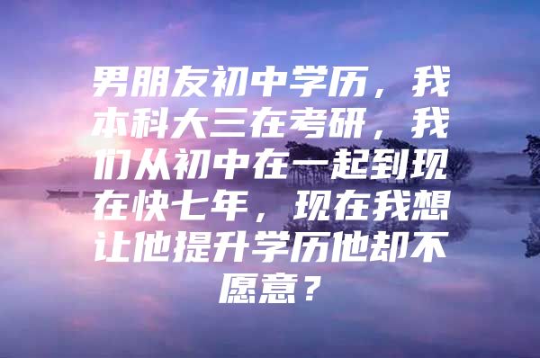 男朋友初中學(xué)歷，我本科大三在考研，我們從初中在一起到現(xiàn)在快七年，現(xiàn)在我想讓他提升學(xué)歷他卻不愿意？