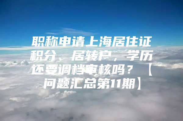 職稱申請(qǐng)上海居住證積分、居轉(zhuǎn)戶，學(xué)歷還要調(diào)檔審核嗎？【問(wèn)題匯總第11期】