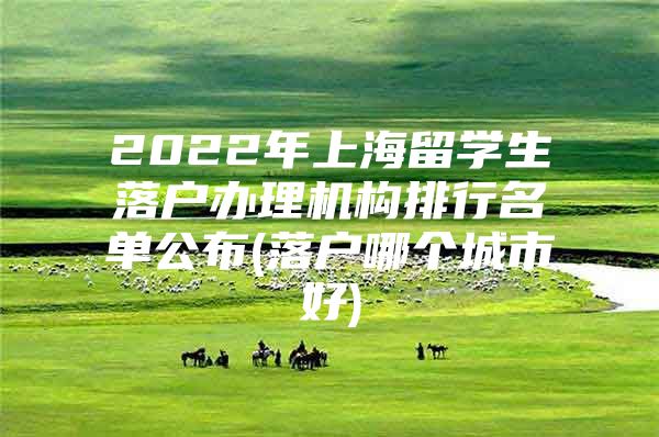 2022年上海留學(xué)生落戶辦理機(jī)構(gòu)排行名單公布(落戶哪個(gè)城市好)