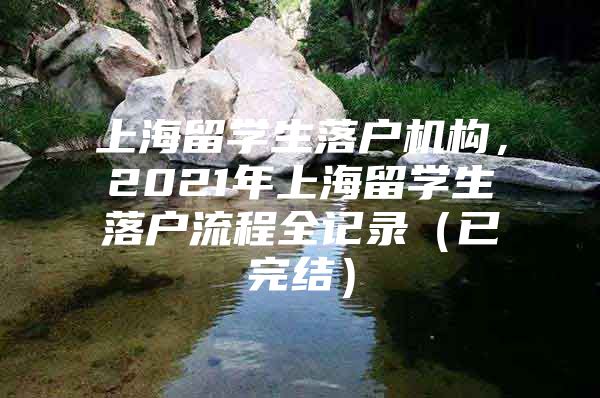 上海留學(xué)生落戶機(jī)構(gòu)，2021年上海留學(xué)生落戶流程全記錄（已完結(jié)）