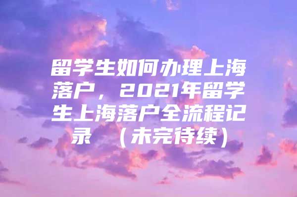 留學生如何辦理上海落戶，2021年留學生上海落戶全流程記錄 （未完待續(xù)）