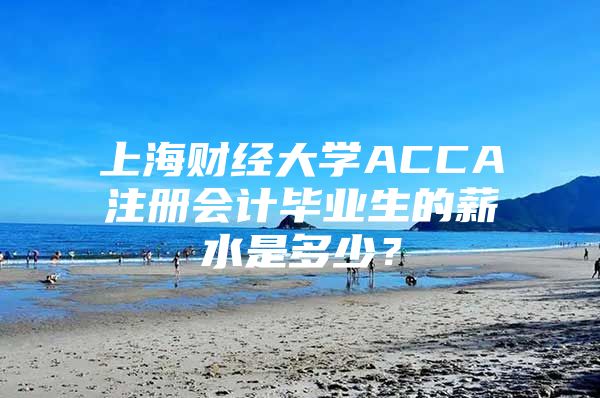 上海財(cái)經(jīng)大學(xué)ACCA注冊(cè)會(huì)計(jì)畢業(yè)生的薪水是多少？