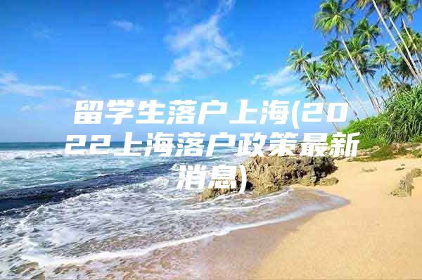 留學生落戶上海(2022上海落戶政策最新消息)