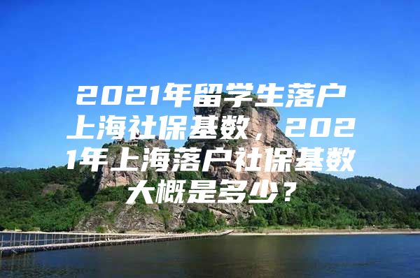 2021年留學(xué)生落戶上海社?；鶖?shù)，2021年上海落戶社保基數(shù)大概是多少？