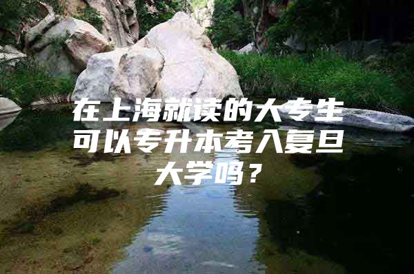 在上海就讀的大專生可以專升本考入復旦大學嗎？