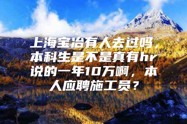 上海寶冶有人去過嗎，本科生是不是真有hr說的一年10萬啊，本人應(yīng)聘施工員？