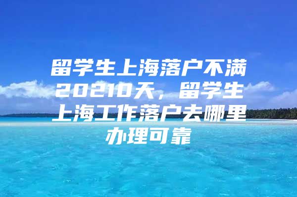 留學(xué)生上海落戶不滿20210天，留學(xué)生上海工作落戶去哪里辦理可靠