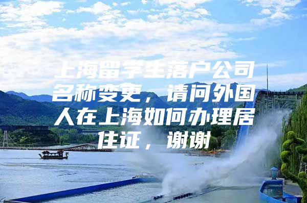 上海留學生落戶公司名稱變更，請問外國人在上海如何辦理居住證，謝謝