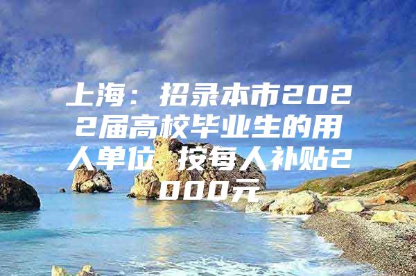 上海：招錄本市2022屆高校畢業(yè)生的用人單位 按每人補貼2000元