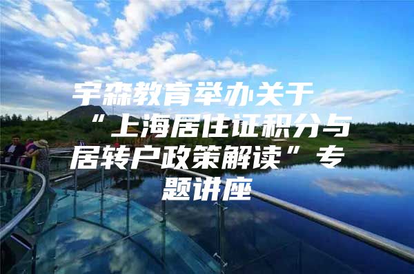 宇森教育舉辦關(guān)于“上海居住證積分與居轉(zhuǎn)戶政策解讀”專題講座