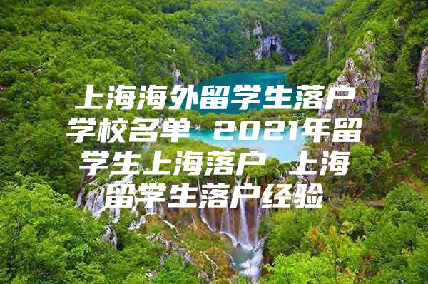 上海海外留學生落戶學校名單 2021年留學生上海落戶 上海留學生落戶經(jīng)驗