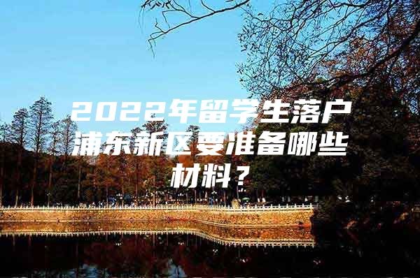 2022年留學(xué)生落戶浦東新區(qū)要準(zhǔn)備哪些材料？