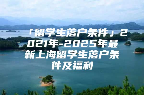 「留學(xué)生落戶條件」2021年-2025年最新上海留學(xué)生落戶條件及福利