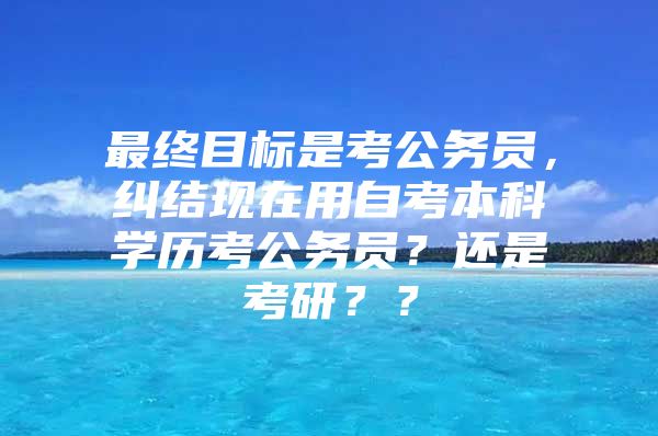 最終目標(biāo)是考公務(wù)員，糾結(jié)現(xiàn)在用自考本科學(xué)歷考公務(wù)員？還是考研？？