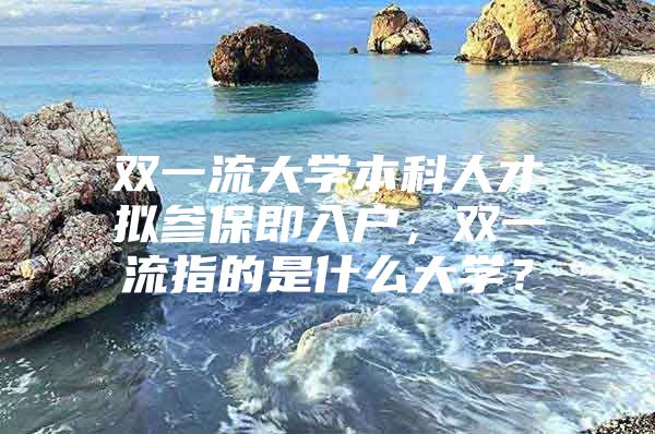 雙一流大學(xué)本科人才擬參保即入戶，雙一流指的是什么大學(xué)？