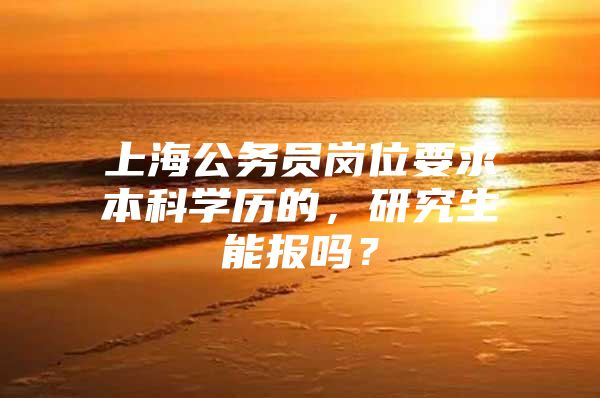 上海公務員崗位要求本科學歷的，研究生能報嗎？