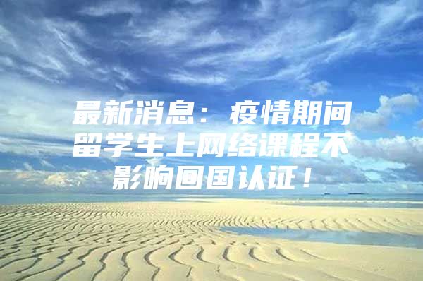 最新消息：疫情期間留學生上網(wǎng)絡(luò)課程不影響回國認證！