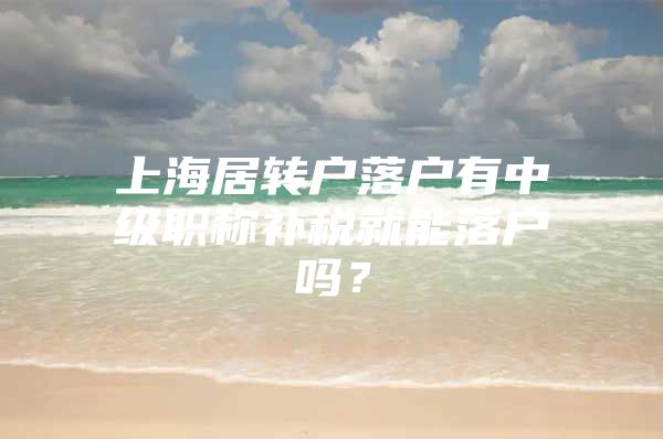 上海居轉(zhuǎn)戶落戶有中級職稱補(bǔ)稅就能落戶嗎？