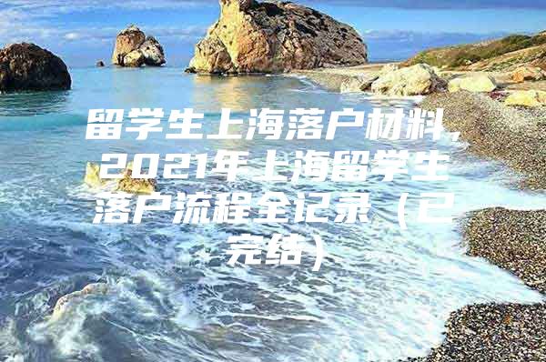 留學生上海落戶材料，2021年上海留學生落戶流程全記錄（已完結(jié)）