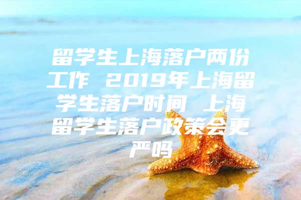 留學生上海落戶兩份工作 2019年上海留學生落戶時間 上海留學生落戶政策會更嚴嗎