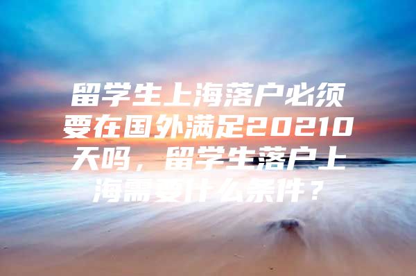 留學(xué)生上海落戶必須要在國外滿足20210天嗎，留學(xué)生落戶上海需要什么條件？