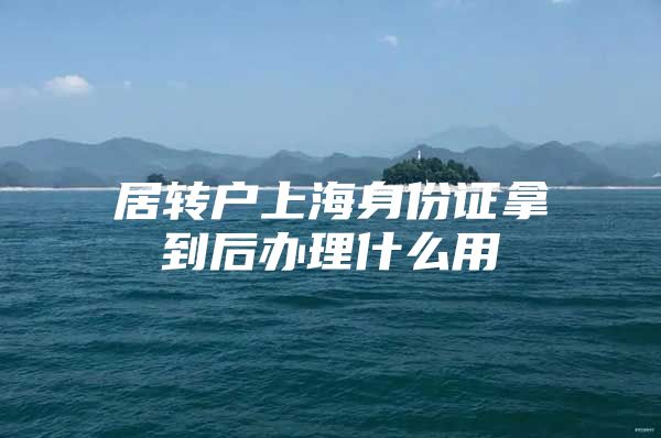 居轉(zhuǎn)戶上海身份證拿到后辦理什么用