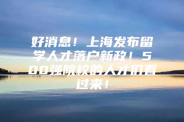 好消息！上海發(fā)布留學人才落戶新政！500強院校的人才們看過來！