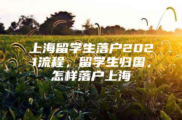 上海留學生落戶2021流程，留學生歸國，怎樣落戶上海