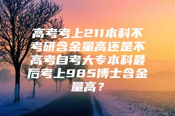 高考考上211本科不考研含金量高還是不高考自考大專本科最后考上985博士含金量高？