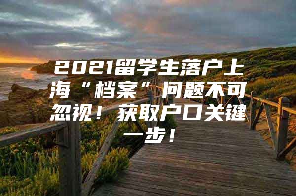 2021留學生落戶上海“檔案”問題不可忽視！獲取戶口關(guān)鍵一步！