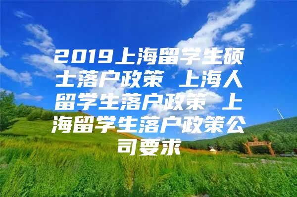 2019上海留學(xué)生碩士落戶政策 上海人留學(xué)生落戶政策 上海留學(xué)生落戶政策公司要求