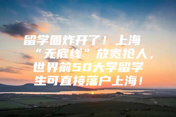 留學(xué)圈炸開了！上海“無底線”放寬搶人，世界前50大學(xué)留學(xué)生可直接落戶上海！