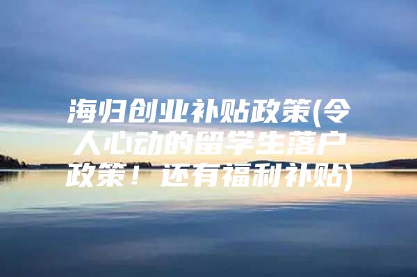 海歸創(chuàng)業(yè)補(bǔ)貼政策(令人心動(dòng)的留學(xué)生落戶政策！還有福利補(bǔ)貼)